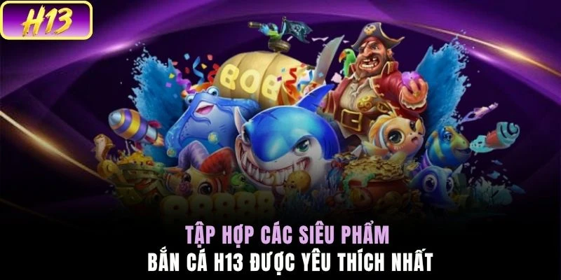 Tập hợp các siêu phẩm bắn cá H13 được yêu thích nhất